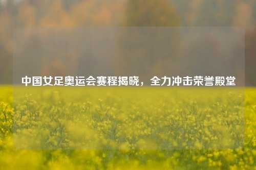 中国女足奥运会赛程揭晓，全力冲击荣誉殿堂