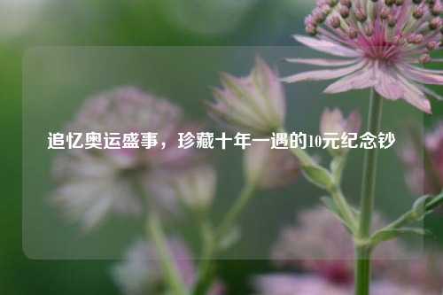 追忆奥运盛事，珍藏十年一遇的10元纪念钞